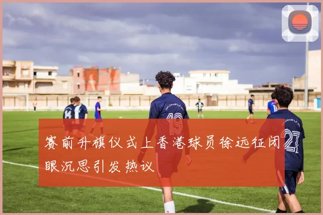 赛前升旗仪式上香港球员徐远征闭眼沉思引发热议