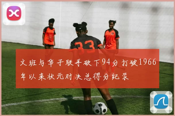 文班与华子联手砍下94分打破1966年以来状元对决总得分纪录