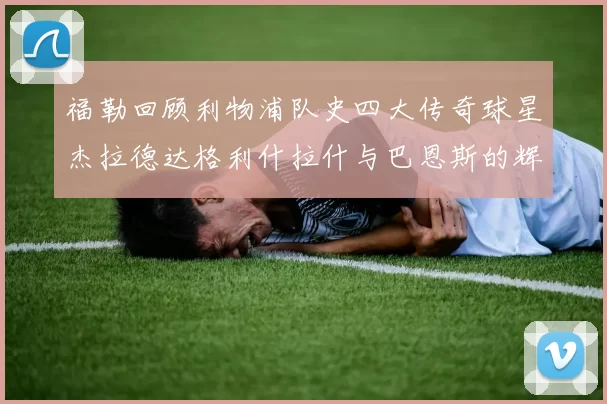 福勒回顾利物浦队史四大传奇球星杰拉德达格利什拉什与巴恩斯的辉煌成就