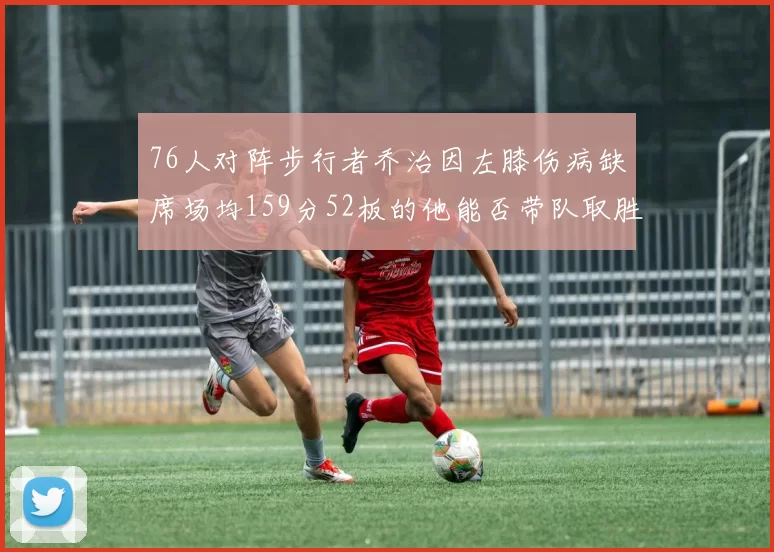 76人对阵步行者乔治因左膝伤病缺席场均159分52板的他能否带队取胜