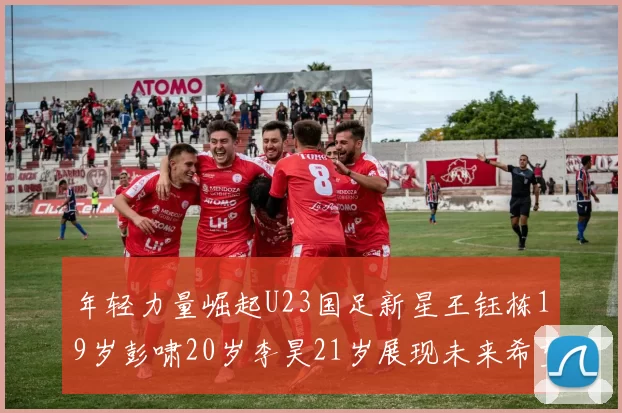 年轻力量崛起U23国足新星王钰栋19岁彭啸20岁李昊21岁展现未来希望